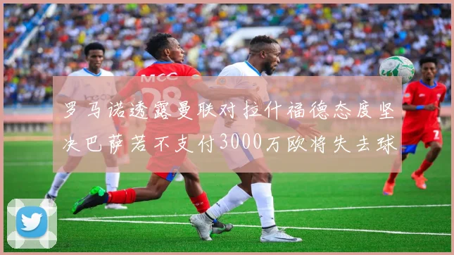 罗马诺透露曼联对拉什福德态度坚决巴萨若不支付3000万欧将失去球员