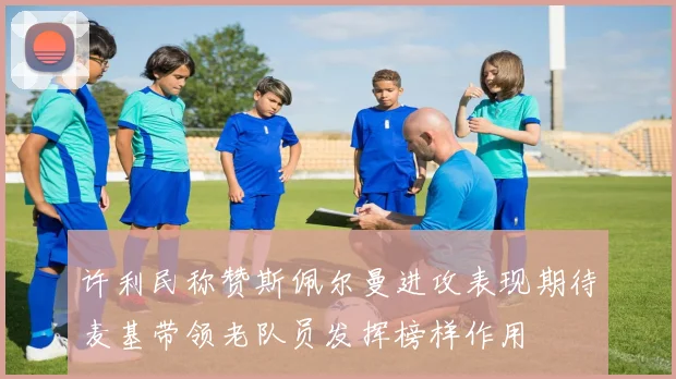 许利民称赞斯佩尔曼进攻表现期待麦基带领老队员发挥榜样作用