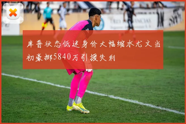 库普状态低迷身价大幅缩水尤文当初豪掷5840万引援失利