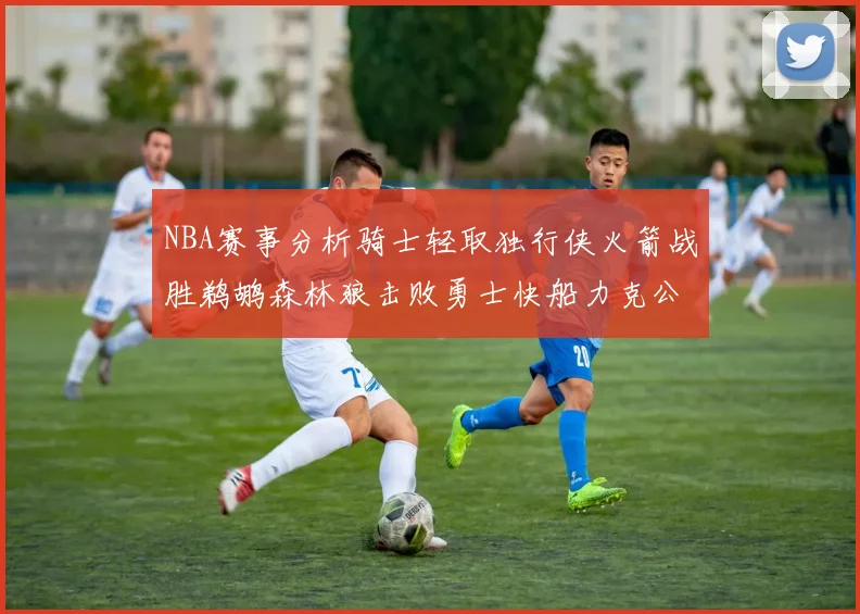 NBA赛事分析骑士轻取独行侠火箭战胜鹈鹕森林狼击败勇士快船力克公牛