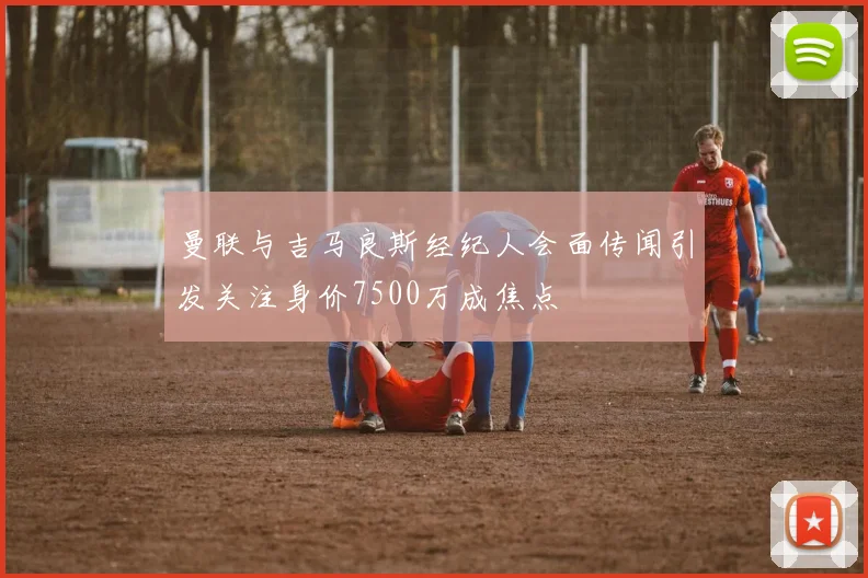 曼联与吉马良斯经纪人会面传闻引发关注身价7500万成焦点