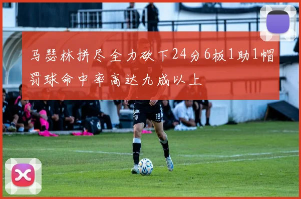 马瑟林拼尽全力砍下24分6板1助1帽罚球命中率高达九成以上