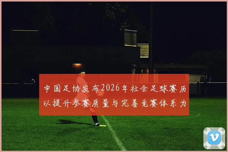中国足协发布2026年社会足球赛历以提升参赛质量与完善竞赛体系为目标