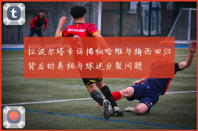拉波尔塔专访揭秘哈维与梅西回归背后的真相与球迷分裂问题