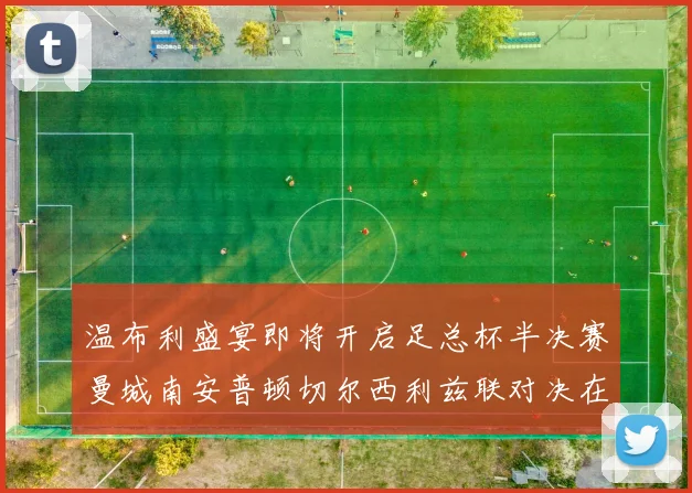 温布利盛宴即将开启足总杯半决赛曼城南安普顿切尔西利兹联对决在即