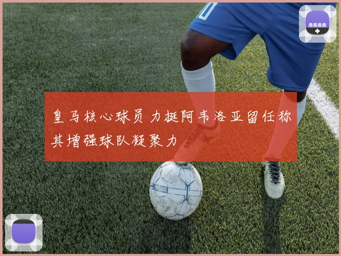 皇马核心球员力挺阿韦洛亚留任称其增强球队凝聚力