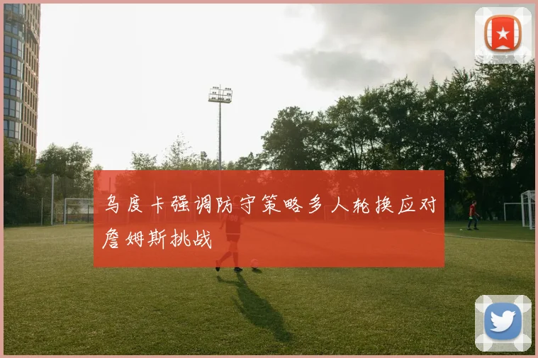 乌度卡强调防守策略多人轮换应对詹姆斯挑战