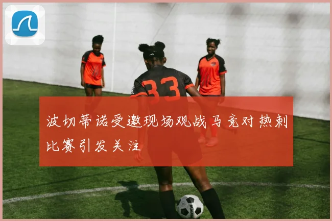 波切蒂诺受邀现场观战马竞对热刺比赛引发关注