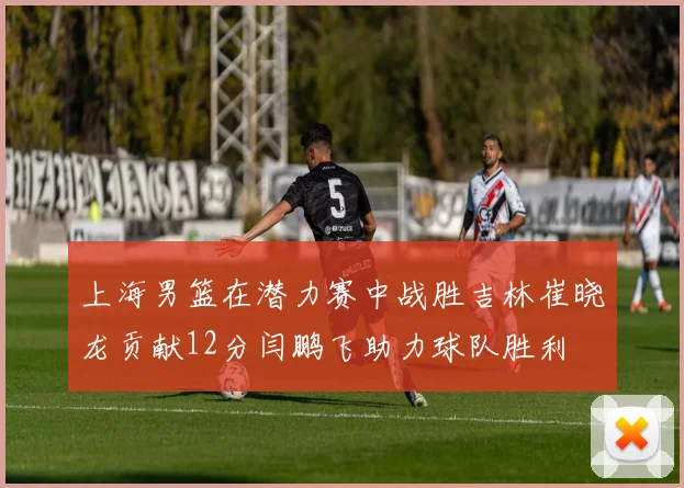 上海男篮在潜力赛中战胜吉林崔晓龙贡献12分闫鹏飞助力球队胜利