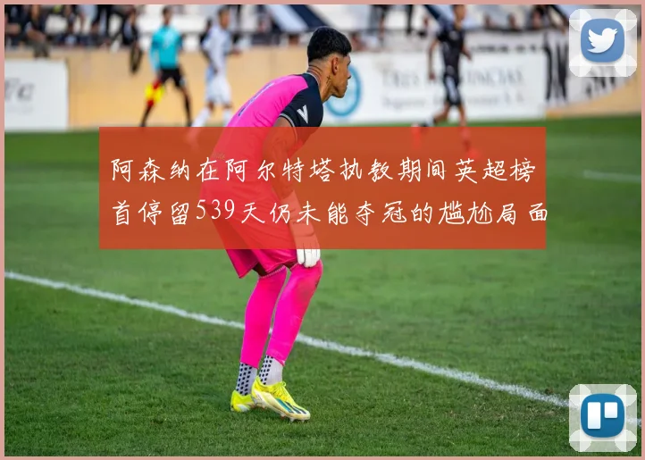阿森纳在阿尔特塔执教期间英超榜首停留539天仍未能夺冠的尴尬局面