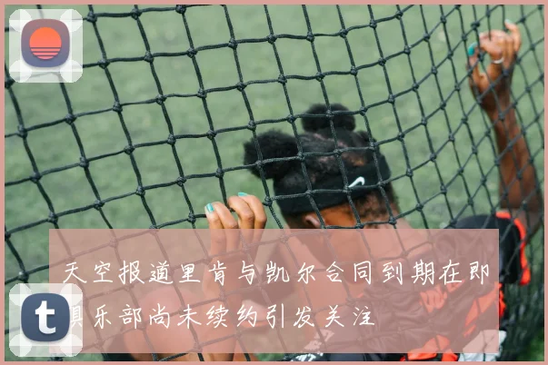 天空报道里肯与凯尔合同到期在即俱乐部尚未续约引发关注