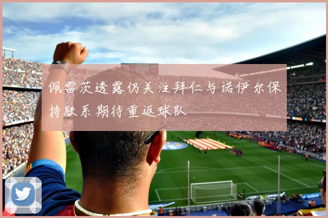 佩雷茨透露仍关注拜仁与诺伊尔保持联系期待重返球队