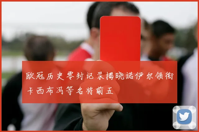 欧冠历史零封记录揭晓诺伊尔领衔卡西布冯等名将前五