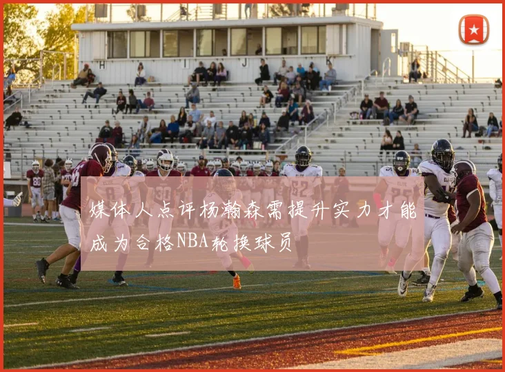 媒体人点评杨瀚森需提升实力才能成为合格NBA轮换球员