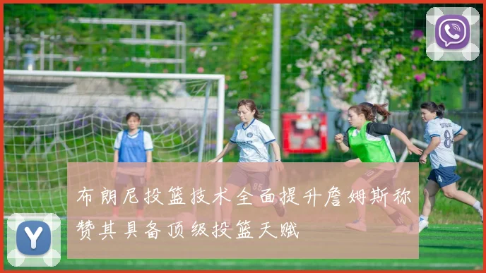 布朗尼投篮技术全面提升詹姆斯称赞其具备顶级投篮天赋