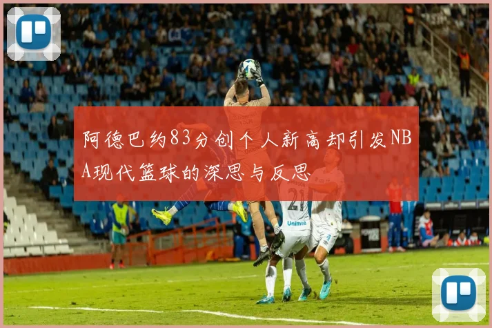 阿德巴约83分创个人新高却引发NBA现代篮球的深思与反思