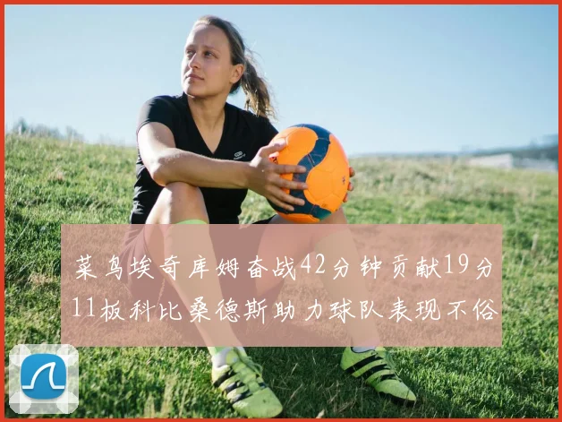 菜鸟埃奇库姆奋战42分钟贡献19分11板科比桑德斯助力球队表现不俗