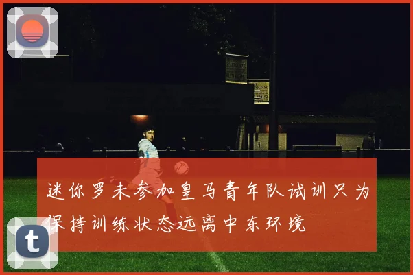 迷你罗未参加皇马青年队试训只为保持训练状态远离中东环境