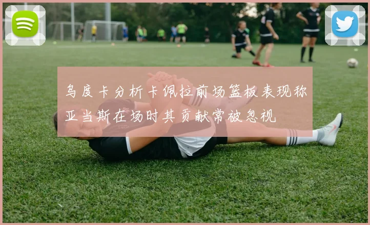 乌度卡分析卡佩拉前场篮板表现称亚当斯在场时其贡献常被忽视